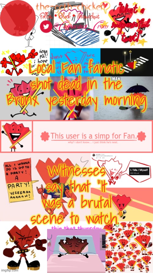 but why did they do that to him? ;-; | Local Fan fanatic shot dead in the Bronx yesterday morning; Witnesses say that "It was a brutal scene to watch." | image tagged in the-goth-chicken's fan announcement template | made w/ Imgflip meme maker