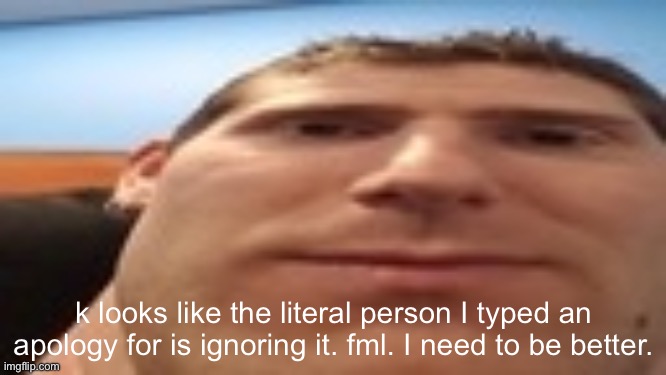 linus’s tech-y tip | k looks like the literal person I typed an apology for is ignoring it. fml. I need to be better. | image tagged in linus s tech-y tip | made w/ Imgflip meme maker