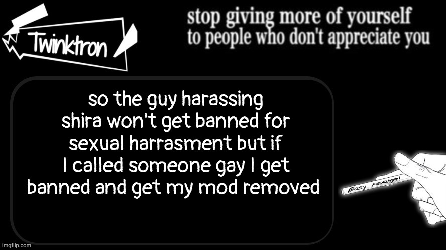 Twinktron announcement template | so the guy harassing shira won't get banned for sexual harrasment but if I called someone gay I get banned and get my mod removed | image tagged in twinktron announcement template | made w/ Imgflip meme maker