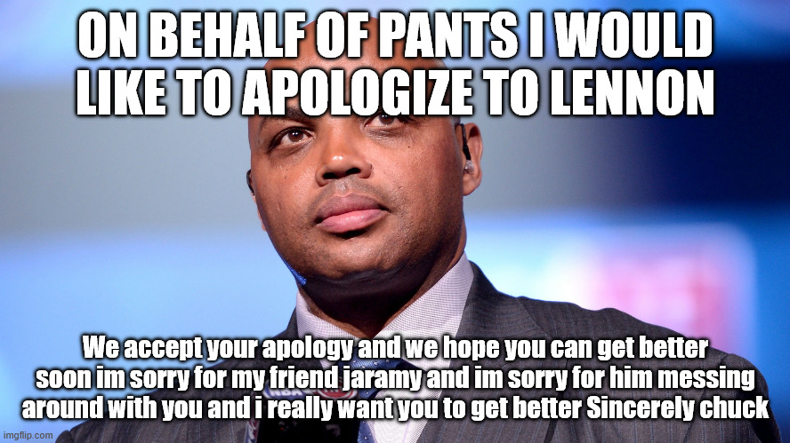 Hi my name is chuck | ON BEHALF OF PANTS I WOULD LIKE TO APOLOGIZE TO LENNON; We accept your apology and we hope you can get better soon im sorry for my friend jaramy and im sorry for him messing around with you and i really want you to get better Sincerely chuck | image tagged in over 7000 languages charles barkley chose to speak facts | made w/ Imgflip meme maker