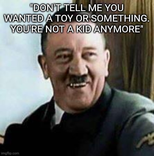 laughing hitler | "DON'T TELL ME YOU WANTED A TOY OR SOMETHING. YOU'RE NOT A KID ANYMORE" | image tagged in laughing hitler | made w/ Imgflip meme maker