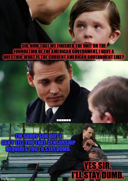 Stop political censorship | SIR, NOW THAT WE FINISHED THE UNIT ON THE FOUNDATION OF THE AMERICAN GOVERNMENT, I HAVE A QUESTION: WHAT IS THE CURRENT AMERICAN GOVERNMENT LIKE? ...... I'M SORRY SON, BUT I CAN'T TELL YOU THAT. CENSORSHIP REQUIRES YOU TO STAY DUMB. YES SIR, I'LL STAY DUMB. | image tagged in memes,finding neverland | made w/ Imgflip meme maker