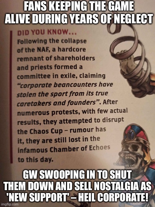 All hail corporate for protecting us from fun and community! | FANS KEEPING THE GAME ALIVE DURING YEARS OF NEGLECT; GW SWOOPING IN TO SHUT THEM DOWN AND SELL NOSTALGIA AS 'NEW SUPPORT' – HEIL CORPORATE! | image tagged in games workshop specialist games,corporate greed,gaming,gamers rise up,gamers,corporations | made w/ Imgflip meme maker