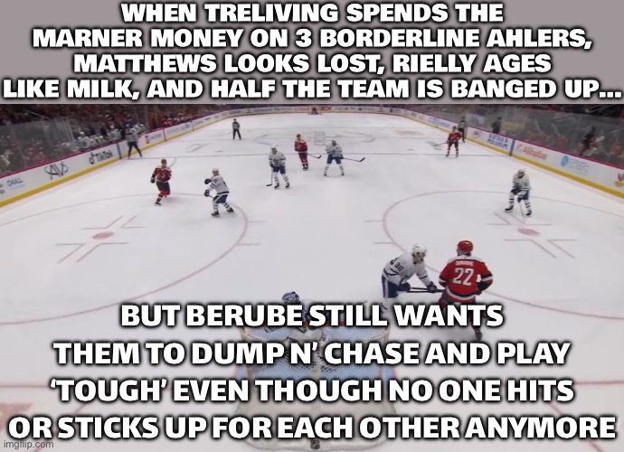 WHEN TRELIVING SPENDS MARNER’S MONEY ON THREE BORDERLINE AHLERS | WHEN TRELIVING SPENDS THE MARNER MONEY ON 3 BORDERLINE AHLERS, MATTHEWS LOOKS LOST, RIELLY AGES LIKE MILK, AND HALF THE TEAM IS BANGED UP…; BUT BERUBE STILL WANTS THEM TO DUMP N’ CHASE AND PLAY ‘TOUGH’ EVEN THOUGH NO ONE HITS OR STICKS UP FOR EACH OTHER ANYMORE | image tagged in hockey,ice hockey,sports,canada,sports fans,1st world canadian problems | made w/ Imgflip meme maker