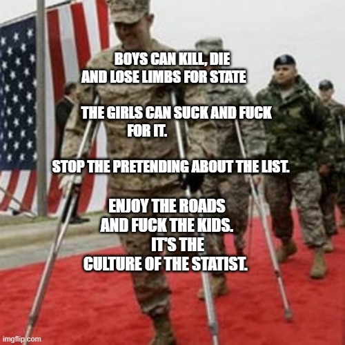 veterans lose money | BOYS CAN KILL, DIE AND LOSE LIMBS FOR STATE                                      THE GIRLS CAN SUCK AND FUCK FOR IT.                                                STOP THE PRETENDING ABOUT THE LIST. ENJOY THE ROADS AND FUCK THE KIDS.        IT'S THE CULTURE OF THE STATIST. | image tagged in veterans lose money | made w/ Imgflip meme maker
