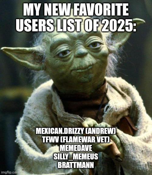 Star Wars Yoda | MY NEW FAVORITE USERS LIST OF 2025:; MEXICAN.DRIZZY (ANDREW)
TFWV (FLAMEWAR VET)
MEMEDAVE
SILLY_MEMEUS
BRATTMANN | image tagged in memes,star wars yoda | made w/ Imgflip meme maker