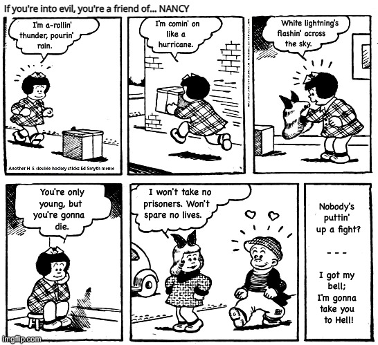 If you're into evil, you're a friend of... NANCY | If you're into evil, you're a friend of... NANCY; White lightning's  
flashin' across        
the sky. I'm comin' on 
  like a 
 hurricane. I'm a-rollin' 
thunder, pourin'     
rain. Nobody's 
puttin' 
up a fight?
 
- - - 
 
I got my 
bell; 
I'm gonna 
take you 
to Hell! You're only 
young, but  
you're gonna   
die. I won't take no 
prisoners. Won't   
spare no lives. | image tagged in nancy,acdc,hell's bells | made w/ Imgflip meme maker