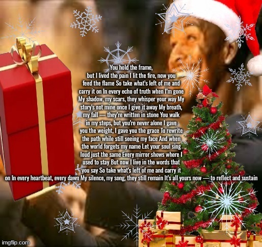 Jolly Butler | You hold the frame, but I lived the pain I lit the fire, now you feed the flame So take what’s left of me and carry it on In every echo of truth when I’m gone My shadow, my scars, they whisper your way My story's not mine once I give it away My breath, my fall — they’re written in stone You walk in my steps, but you’re never alone I gave you the weight, I gave you the grace To rewrite the path while still seeing my face And when the world forgets my name Let your soul sing loud just the same Every mirror shows where I used to stay But now I live in the words that you say So take what’s left of me and carry it on In every heartbeat, every dawn My silence, my song, they still remain It’s all yours now — to reflect and sustain | image tagged in jolly butler | made w/ Imgflip meme maker