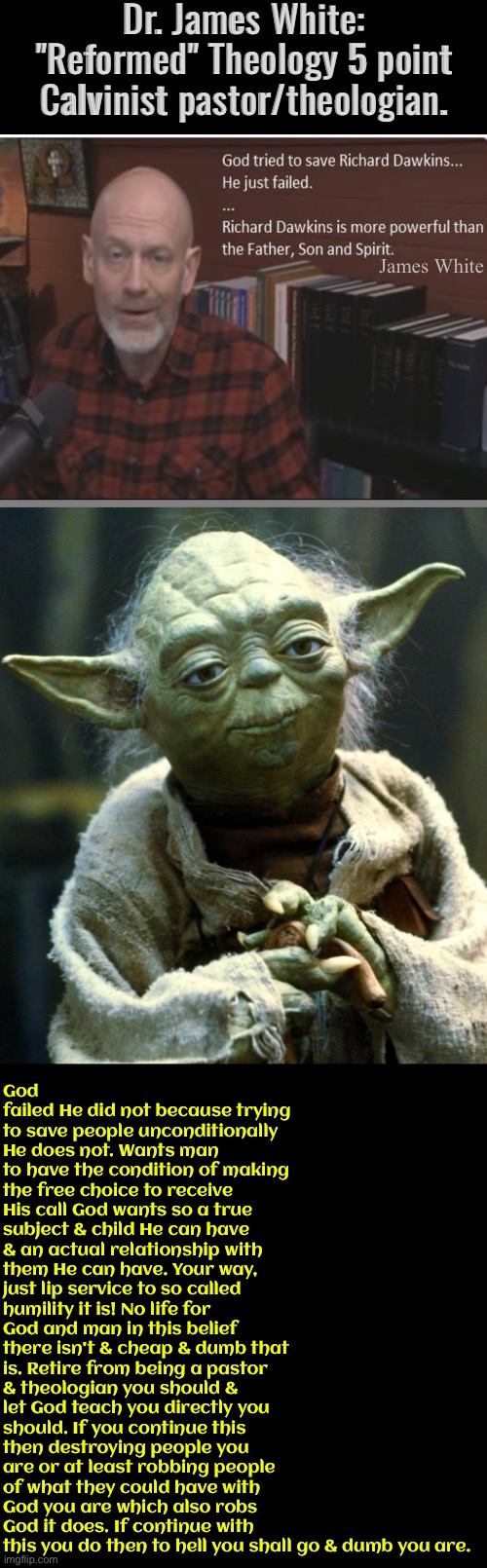 Star Wars Yoda | Dr. James White: "Reformed" Theology 5 point Calvinist pastor/theologian. James White; God failed He did not because trying to save people unconditionally He does not. Wants man to have the condition of making the free choice to receive His call God wants so a true subject & child He can have & an actual relationship with them He can have. Your way, just lip service to so called humility it is! No life for God and man in this belief there isn't & cheap & dumb that is. Retire from being a pastor & theologian you should & let God teach you directly you should. If you continue this then destroying people you are or at least robbing people of what they could have with God you are which also robs God it does. If continue with this you do then to hell you shall go & dumb you are. | image tagged in star wars yoda,calvinism,arminian,christian memes,christians christianity,theology | made w/ Imgflip meme maker