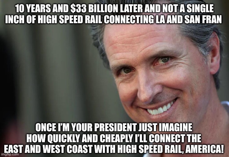 Gavin Newsom | 10 YEARS AND $33 BILLION LATER AND NOT A SINGLE INCH OF HIGH SPEED RAIL CONNECTING LA AND SAN FRAN; ONCE I’M YOUR PRESIDENT JUST IMAGINE HOW QUICKLY AND CHEAPLY I’LL CONNECT THE EAST AND WEST COAST WITH HIGH SPEED RAIL, AMERICA! | image tagged in gavin newsom | made w/ Imgflip meme maker