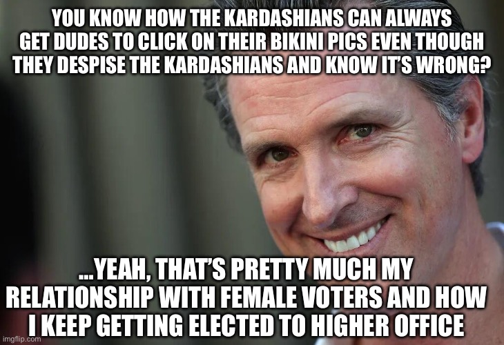 Gavin Newsom | YOU KNOW HOW THE KARDASHIANS CAN ALWAYS GET DUDES TO CLICK ON THEIR BIKINI PICS EVEN THOUGH THEY DESPISE THE KARDASHIANS AND KNOW IT’S WRONG? …YEAH, THAT’S PRETTY MUCH MY RELATIONSHIP WITH FEMALE VOTERS AND HOW I KEEP GETTING ELECTED TO HIGHER OFFICE | image tagged in gavin newsom | made w/ Imgflip meme maker