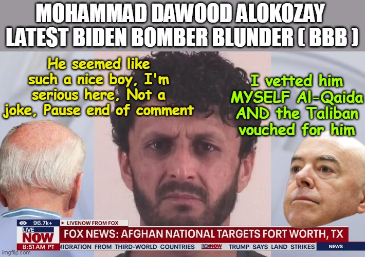 Your huddled masses yearning to breathe free ? | MOHAMMAD DAWOOD ALOKOZAY 
LATEST BIDEN BOMBER BLUNDER ( BBB ); He seemed like such a nice boy, I'm serious here, Not a joke, Pause end of comment; I vetted him MYSELF Al-Qaida AND the Taliban vouched for him | image tagged in latest afghan terrorist biden bomber blunder meme | made w/ Imgflip meme maker