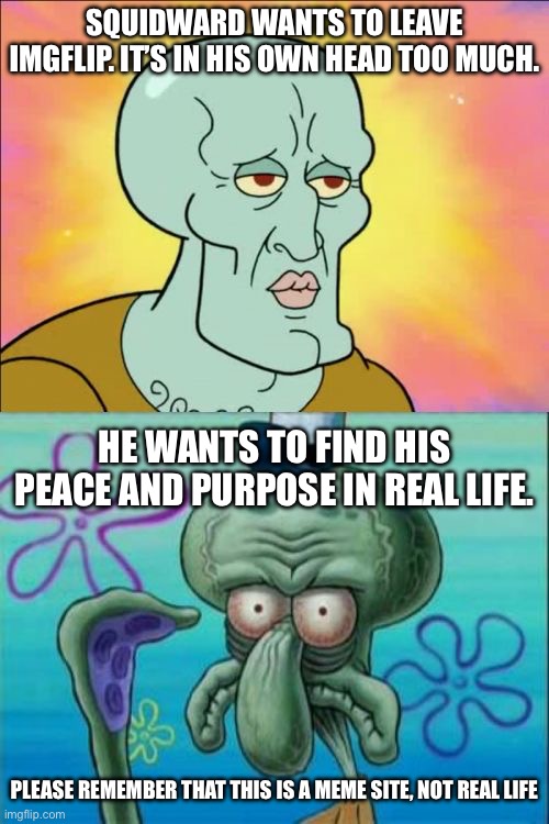 Squidward | SQUIDWARD WANTS TO LEAVE IMGFLIP. IT’S IN HIS OWN HEAD TOO MUCH. HE WANTS TO FIND HIS PEACE AND PURPOSE IN REAL LIFE. PLEASE REMEMBER THAT THIS IS A MEME SITE, NOT REAL LIFE | image tagged in memes,squidward | made w/ Imgflip meme maker