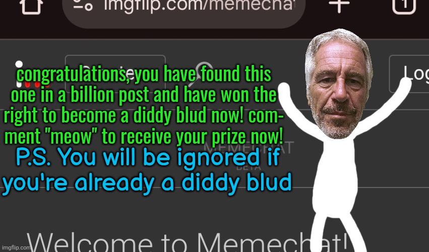 congratulations, you have found this
one in a billion post and have won the
right to become a diddy blud now! com-
ment "meow" to receive your prize now! P.S. You will be ignored if
you're already a diddy blud | made w/ Imgflip meme maker