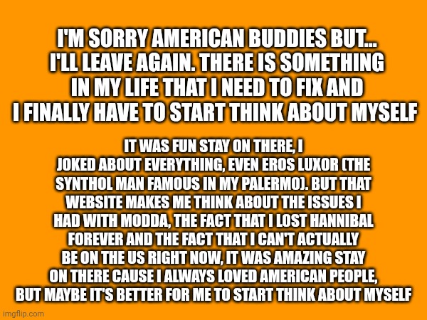 Goodbye my friends, this time forever... Italian Squidward/Luca | I'M SORRY AMERICAN BUDDIES BUT... I'LL LEAVE AGAIN. THERE IS SOMETHING IN MY LIFE THAT I NEED TO FIX AND I FINALLY HAVE TO START THINK ABOUT MYSELF; IT WAS FUN STAY ON THERE, I JOKED ABOUT EVERYTHING, EVEN EROS LUXOR (THE SYNTHOL MAN FAMOUS IN MY PALERMO). BUT THAT WEBSITE MAKES ME THINK ABOUT THE ISSUES I HAD WITH MODDA, THE FACT THAT I LOST HANNIBAL FOREVER AND THE FACT THAT I CAN'T ACTUALLY BE ON THE US RIGHT NOW, IT WAS AMAZING STAY ON THERE CAUSE I ALWAYS LOVED AMERICAN PEOPLE, BUT MAYBE IT'S BETTER FOR ME TO START THINK ABOUT MYSELF | made w/ Imgflip meme maker