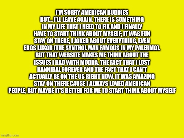 Goodbye by Italian Squidward (Luca) | I'M SORRY AMERICAN BUDDIES BUT... I'LL LEAVE AGAIN. THERE IS SOMETHING IN MY LIFE THAT I NEED TO FIX AND I FINALLY HAVE TO START THINK ABOUT MYSELF; IT WAS FUN STAY ON THERE, I JOKED ABOUT EVERYTHING, EVEN EROS LUXOR (THE SYNTHOL MAN FAMOUS IN MY PALERMO). BUT THAT WEBSITE MAKES ME THINK ABOUT THE ISSUES I HAD WITH MODDA, THE FACT THAT I LOST HANNIBAL FOREVER AND THE FACT THAT I CAN'T ACTUALLY BE ON THE US RIGHT NOW, IT WAS AMAZING STAY ON THERE CAUSE I ALWAYS LOVED AMERICAN PEOPLE, BUT MAYBE IT'S BETTER FOR ME TO START THINK ABOUT MYSELF | made w/ Imgflip meme maker