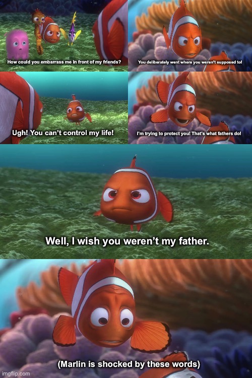 Guess The Reference | You deliberately went where you weren’t supposed to! How could you embarrass me in front of my friends? Ugh! You can’t control my life! I’m trying to protect you! That’s what fathers do! Well, I wish you weren’t my father. (Marlin is shocked by these words) | image tagged in finding nemo,pixar | made w/ Imgflip meme maker