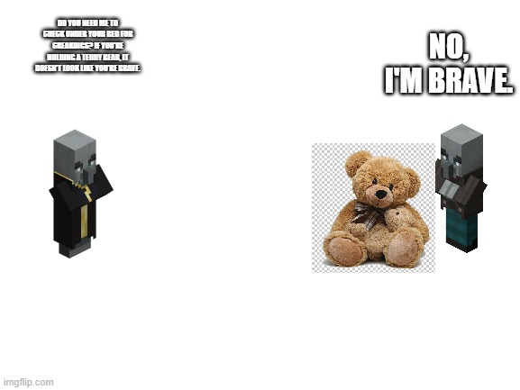 Blank White Template | NO, I'M BRAVE. DO YOU NEED ME TO CHECK UNDER YOUR BED FOR CREAKINGS? IF YOU'RE HOLDING A TEDDY BEAR, IT DOESN'T LOOK LIKE YOU'RE BRAVE. | image tagged in blank white template | made w/ Imgflip meme maker