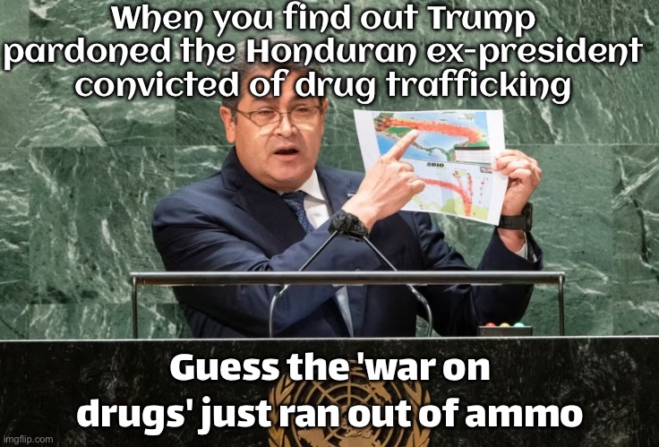 When you thought the 'War on Drugs' meant stopping them; But it actually meant pardoning the supplier | When you find out Trump pardoned the Honduran ex‑president convicted of drug trafficking; Guess the 'war on drugs' just ran out of ammo | image tagged in presidente juan orlando hern ndez,war on drugs,cocaine is a hell of a drug,donald trump approves,donald trump,drugs | made w/ Imgflip meme maker
