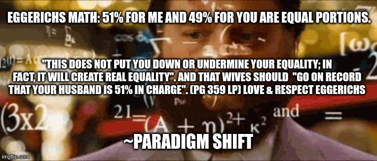Crazy math | EGGERICHS MATH: 51% FOR ME AND 49% FOR YOU ARE EQUAL PORTIONS. "THIS DOES NOT PUT YOU DOWN OR UNDERMINE YOUR EQUALITY; IN FACT, IT WILL CREATE REAL EQUALITY". AND THAT WIVES SHOULD  "GO ON RECORD THAT YOUR HUSBAND IS 51% IN CHARGE". (PG 359 LP) LOVE & RESPECT EGGERICHS; ~PARADIGM SHIFT | image tagged in crazy math | made w/ Imgflip meme maker