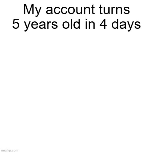 My account turns 5 years old in 4 days | made w/ Imgflip meme maker