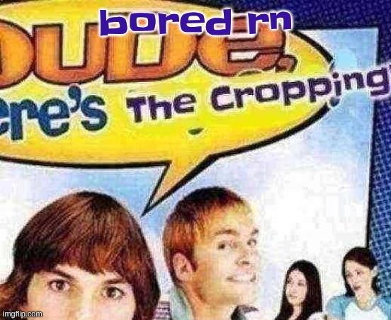 dude where's the cropping | bored rn | image tagged in dude where's the cropping | made w/ Imgflip meme maker