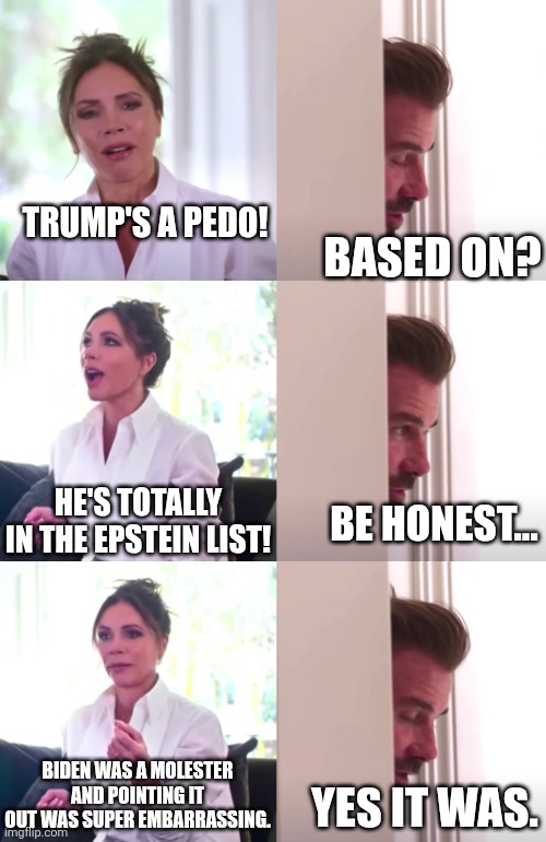 Victoria David Beckham Be Honest | TRUMP'S A PEDO! BASED ON? HE'S TOTALLY IN THE EPSTEIN LIST! BE HONEST... BIDEN WAS A MOLESTER AND POINTING IT OUT WAS SUPER EMBARRASSING. YE | image tagged in victoria david beckham be honest | made w/ Imgflip meme maker