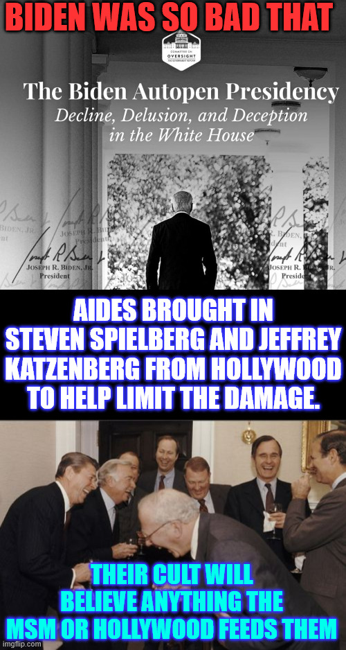 Biden was so bad that... | BIDEN WAS SO BAD THAT; AIDES BROUGHT IN STEVEN SPIELBERG AND JEFFREY KATZENBERG FROM HOLLYWOOD TO HELP LIMIT THE DAMAGE. THEIR CULT WILL BELIEVE ANYTHING THE MSM OR HOLLYWOOD FEEDS THEM | image tagged in memes,dementia joe,hollywood helped cover it up,lib cult will swallow anything | made w/ Imgflip meme maker
