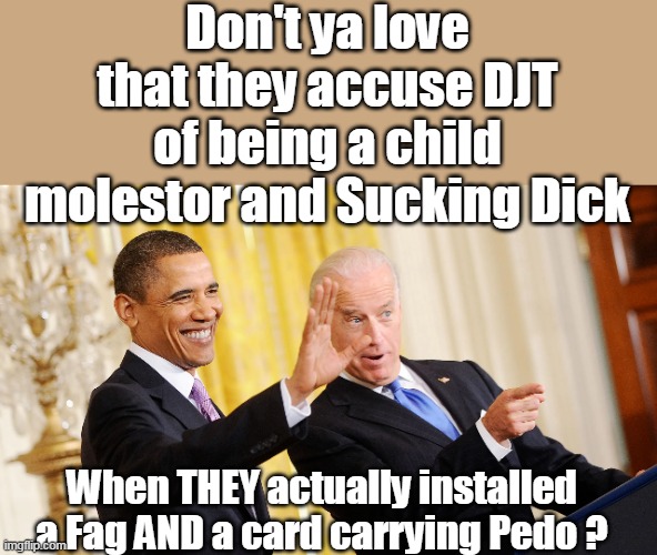Just ask Larry Sinclair and Ashley | Don't ya love that they accuse DJT of being a child molestor and Sucking Dick; When THEY actually installed a Fag AND a card carrying Pedo ? | image tagged in obama biden gay pedo meme | made w/ Imgflip meme maker