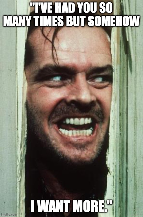 Here's Johnny Meme | "I'VE HAD YOU SO MANY TIMES BUT SOMEHOW; I WANT MORE." | image tagged in memes,here's johnny | made w/ Imgflip meme maker