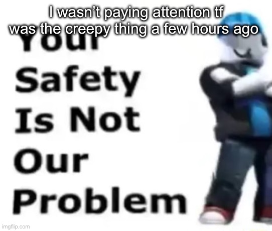 Your safety is not our problem | I wasn’t paying attention tf was the creepy thing a few hours ago | image tagged in your safety is not our problem | made w/ Imgflip meme maker