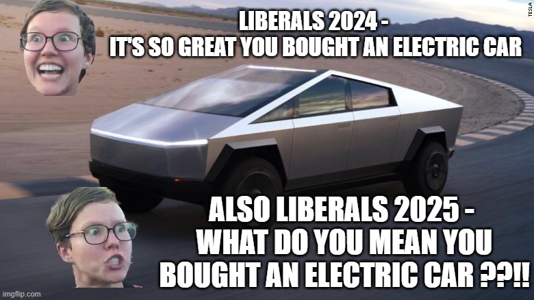 LIBERALS 2024 - 
IT'S SO GREAT YOU BOUGHT AN ELECTRIC CAR ALSO LIBERALS 2025 - 
WHAT DO YOU MEAN YOU BOUGHT AN ELECTRIC CAR ??!! | image tagged in cybertruck | made w/ Imgflip meme maker