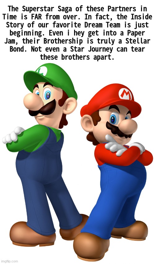 real | The Superstar Saga of these Partners in
Time is FAR from over. In fact, the Inside
Story of our favorite Dream Team is just
beginning. Even i hey get into a Paper
Jam, their Brothership is truly a Stellar
Bond. Not even a Star Journey can tear
these brothers apart. | made w/ Imgflip meme maker