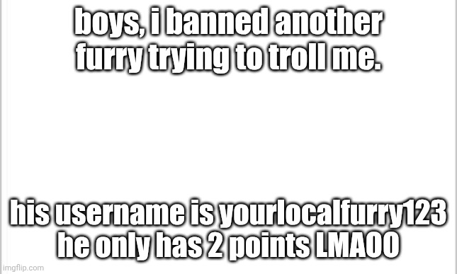 he's a newgen lol | boys, i banned another furry trying to troll me. his username is yourlocalfurry123 he only has 2 points LMAOO | image tagged in white background,anti furry | made w/ Imgflip meme maker