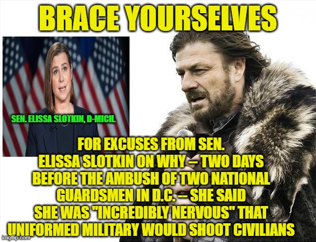 Slotkin's Excuses Are Coming | BRACE YOURSELVES; FOR EXCUSES FROM SEN. ELISSA SLOTKIN ON WHY -- TWO DAYS BEFORE THE AMBUSH OF TWO NATIONAL GUARDSMEN IN D.C. -- SHE SAID SHE WAS "INCREDIBLY NERVOUS" THAT UNIFORMED MILITARY WOULD SHOOT CIVILIANS; SEN. ELISSA SLOTKIN, D-MICH. | image tagged in brace yourselves x is coming,elissa slotkin,national guardsmen,senate seditious six | made w/ Imgflip meme maker