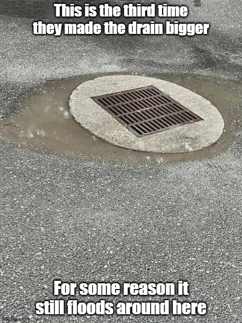 Tax Dollars At Work | This is the third time they made the drain bigger; For some reason it still floods around here | image tagged in sewer,government,taxes,flood | made w/ Imgflip meme maker