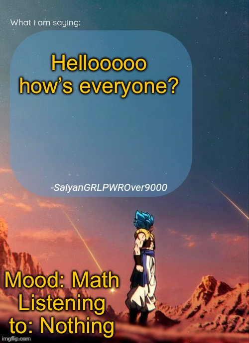 SayianGRLPWROver9000's NEW Announcement page | Hellooooo how’s everyone? Mood: Math
Listening to: Nothing | image tagged in sayiangrlpwrover9000's new announcement page | made w/ Imgflip meme maker