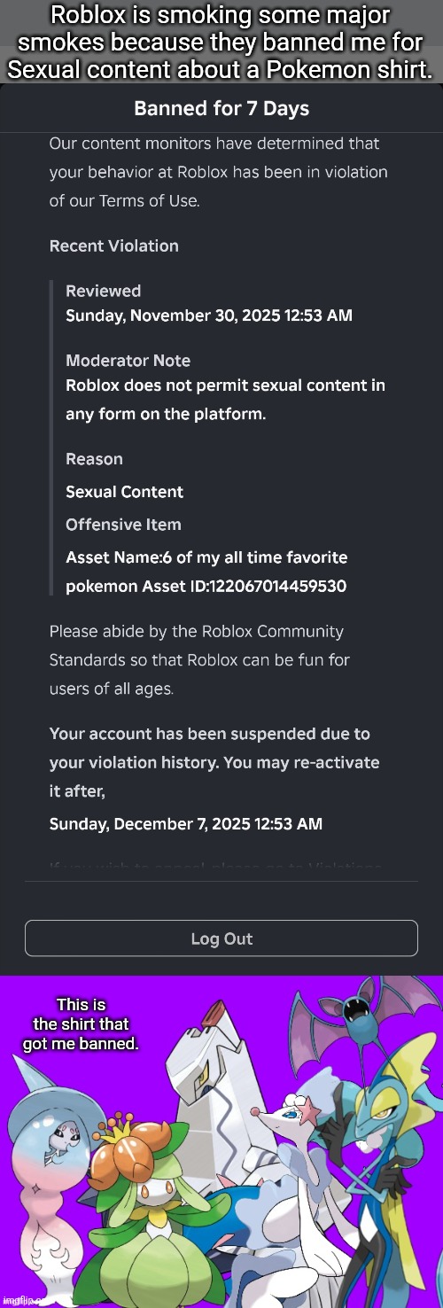 Roblox is on some BS they call Pokemon sexual content but lets Pedos roam free on the platform. | Roblox is smoking some major smokes because they banned me for Sexual content about a Pokemon shirt. This is the shirt that got me banned. | image tagged in roblox | made w/ Imgflip meme maker