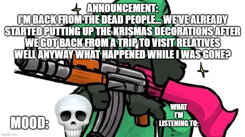 i died inside | ANNOUNCEMENT:
I'M BACK FROM THE DEAD PEOPLE... WE'VE ALREADY
STARTED PUTTING UP THE KRISMAS DECORATIONS AFTER
WE GOT BACK FROM A TRIP TO VISIT RELATIVES
WELL ANYWAY WHAT HAPPENED WHILE I WAS GONE? WHAT I'M LISTENING TO:; MOOD: | image tagged in ralseiwithagun announcement | made w/ Imgflip meme maker