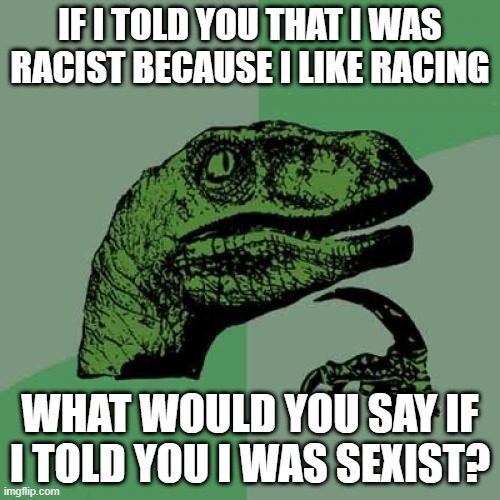 Philosoraptor | IF I TOLD YOU THAT I WAS RACIST BECAUSE I LIKE RACING; WHAT WOULD YOU SAY IF I TOLD YOU I WAS SEXIST? | image tagged in memes,philosoraptor | made w/ Imgflip meme maker