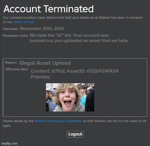 I hate 67 kid v4 | Account Terminated; November 30th, 2025; We hate the "67" kid. Your account was banned cuz you uploaded an asset that we hate. Illegal Asset Upload; Content: 67Kid; AssetID: 672241241434
Preview:; Logout | image tagged in roblox ban,67,roblox,memes,funny memes | made w/ Imgflip meme maker