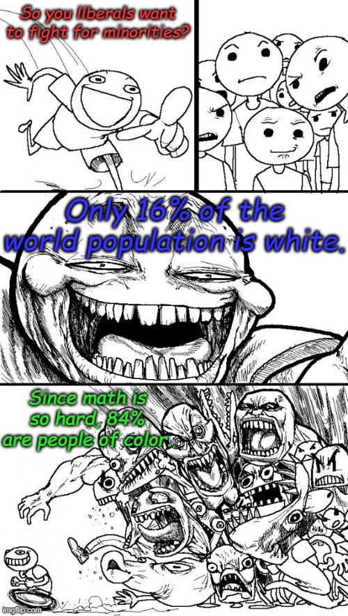 "Help! I'm being oppressed!!" from  Monty Python's "The Holy Grail" or We can't all be minorities, can we? | So you liberals want to fight for minorities? Only 16% of the world population is white. Since math is so hard, 84% are people of color. | image tagged in memes,hey internet | made w/ Imgflip meme maker