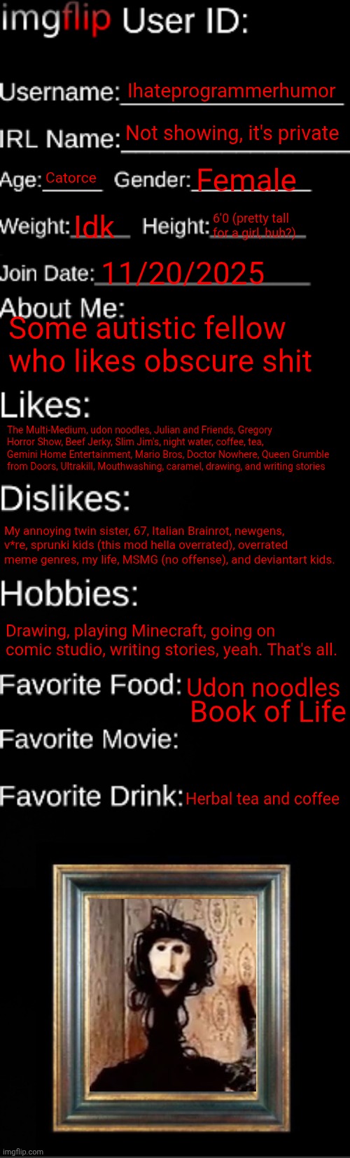 I said catorce so nobody will know my age | Ihateprogrammerhumor; Not showing, it's private; Catorce; Female; Idk; 6'0 (pretty tall for a girl, huh?); 11/20/2025; Some autistic fellow who likes obscure shit; The Multi-Medium, udon noodles, Julian and Friends, Gregory Horror Show, Beef Jerky, Slim Jim's, night water, coffee, tea, Gemini Home Entertainment, Mario Bros, Doctor Nowhere, Queen Grumble from Doors, Ultrakill, Mouthwashing, caramel, drawing, and writing stories; My annoying twin sister, 67, Italian Brainrot, newgens, v*re, sprunki kids (this mod hella overrated), overrated meme genres, my life, MSMG (no offense), and deviantart kids. Drawing, playing Minecraft, going on comic studio, writing stories, yeah. That's all. Udon noodles; Book of Life; Herbal tea and coffee | image tagged in imgflip id card,id card,about me | made w/ Imgflip meme maker