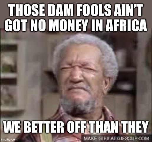 Fred Sanford | THOSE DAM FOOLS AIN’T GOT NO MONEY IN AFRICA WE BETTER OFF THAN THEY | image tagged in fred sanford | made w/ Imgflip meme maker