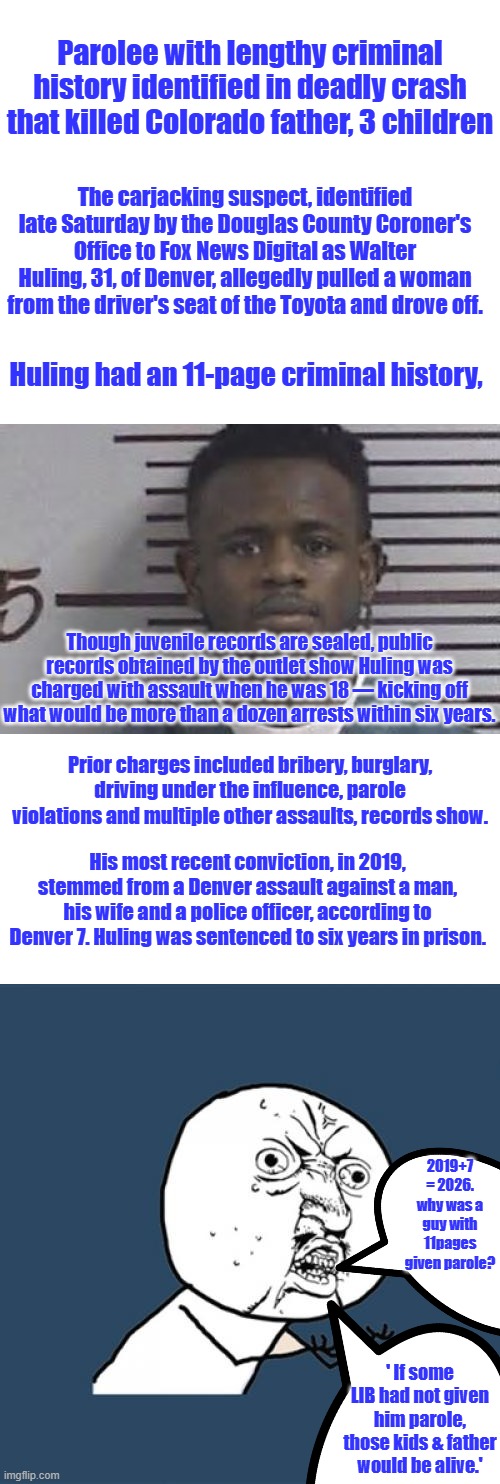 Parolee with lengthy criminal history identified in deadly crash that killed Colorado father, 3 children; The carjacking suspect, identified late Saturday by the Douglas County Coroner's Office to Fox News Digital as Walter Huling, 31, of Denver, allegedly pulled a woman from the driver's seat of the Toyota and drove off. Huling had an 11-page criminal history, Though juvenile records are sealed, public records obtained by the outlet show Huling was charged with assault when he was 18 — kicking off what would be more than a dozen arrests within six years. Prior charges included bribery, burglary, driving under the influence, parole violations and multiple other assaults, records show. His most recent conviction, in 2019, stemmed from a Denver assault against a man, his wife and a police officer, according to Denver 7. Huling was sentenced to six years in prison. 2019+7 = 2026. why was a guy with 11pages given parole? ' If some LIB had not given him parole, those kids & father would be alive.' | image tagged in memes,y u no | made w/ Imgflip meme maker