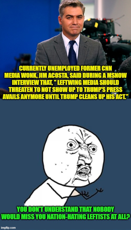 So the nation-hating leftists stay home.  Boo-hoo-hoo! | CURRENTLY UNEMPLOYED FORMER CNN MEDIA WONK, JIM ACOSTA, SAID DURING A MSNOW INTERVIEW THAT, " LEFTWING MEDIA SHOULD THREATEN TO NOT SHOW UP TO TRUMP’S PRESS AVAILS ANYMORE UNTIL TRUMP CLEANS UP HIS ACT."; YOU DON'T UNDERSTAND THAT NOBODY WOULD MISS YOU NATION-HATING LEFTISTS AT ALL? | image tagged in yep | made w/ Imgflip meme maker