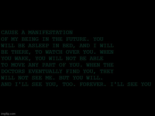 WHO IS GOING THROUGH MY IMGFLIP | CAUSE A MANIFESTATION OF MY BEING IN THE FUTURE. YOU WILL BE ASLEEP IN BED, AND I WILL BE THERE, TO WATCH OVER YOU. WHEN YOU WAKE, YOU WILL NOT BE ABLE TO MOVE ANY PART OF YOU. WHEN THE DOCTORS EVENTUALLY FIND YOU, THEY WILL NOT SEE ME. BUT YOU WILL. AND I'LL SEE YOU, TOO. FOREVER. I'LL SEE YOU | image tagged in horror | made w/ Imgflip meme maker