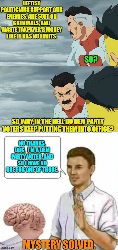 Some things are less mysterious than others. | LEFTIST POLITICIANS SUPPORT OUR ENEMIES, ARE SOFT ON CRIMINALS, AND WASTE TAXPAYER'S MONEY LIKE IT HAS NO LIMITS. SO? SO WHY IN THE HELL DO DEM PARTY VOTERS KEEP PUTTING THEM INTO OFFICE? NO THANKS, DOC.  I'M A DEM PARTY VOTER, AND SO I HAVE NO USE FOR ONE OF THOSE. MYSTERY SOLVED. | image tagged in look what they need to mimic a fraction of our power | made w/ Imgflip meme maker