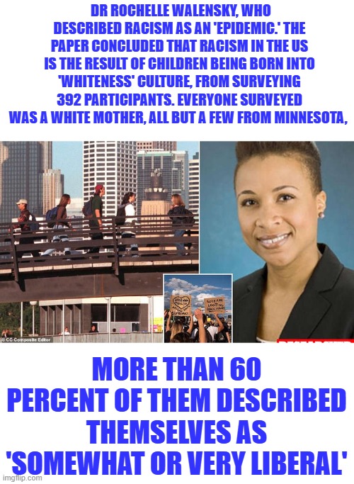 It's called Stacking the DECK to get the outcome you want, White guilted Libs are destroying America | DR ROCHELLE WALENSKY, WHO DESCRIBED RACISM AS AN 'EPIDEMIC.' THE PAPER CONCLUDED THAT RACISM IN THE US IS THE RESULT OF CHILDREN BEING BORN INTO 'WHITENESS' CULTURE, FROM SURVEYING 392 PARTICIPANTS. EVERYONE SURVEYED WAS A WHITE MOTHER, ALL BUT A FEW FROM MINNESOTA, MORE THAN 60 PERCENT OF THEM DESCRIBED THEMSELVES AS 'SOMEWHAT OR VERY LIBERAL' | made w/ Imgflip meme maker