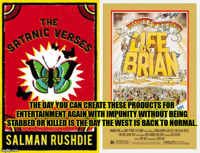 The day you can create these 2 products again..is the day The west is normal again. | THE DAY YOU CAN CREATE THESE PRODUCTS FOR ENTERTAINMENT AGAIN WITH IMPUNITY WITHOUT BEING STABBED OR KILLED IS THE DAY THE WEST IS BACK TO NORMAL. | image tagged in satanic verses,salmon rushdie,monty python,life of brian | made w/ Imgflip meme maker